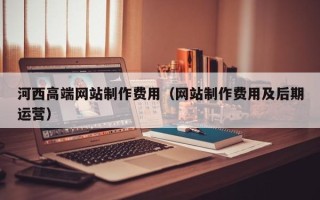 孝昌河西高端网站制作费用（网站制作费用及后期运营）