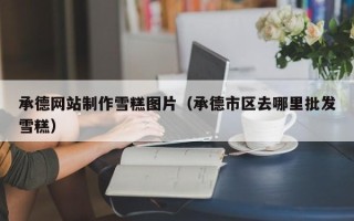 孝昌承德网站制作雪糕图片（承德市区去哪里批发雪糕）