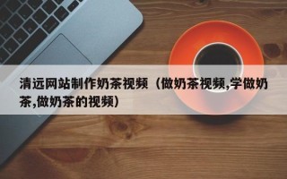 孝昌清远网站制作奶茶视频（做奶茶视频,学做奶茶,做奶茶的视频）