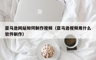 孝昌亚马逊网站如何制作视频（亚马逊视频用什么软件制作）